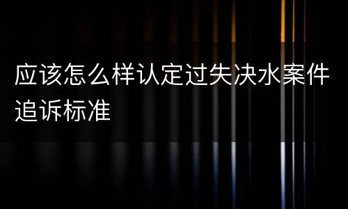 应该怎么样认定过失决水案件追诉标准
