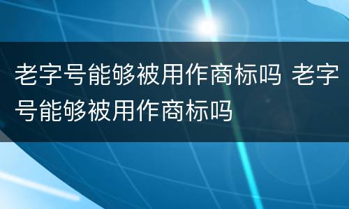 老字号能够被用作商标吗 老字号能够被用作商标吗