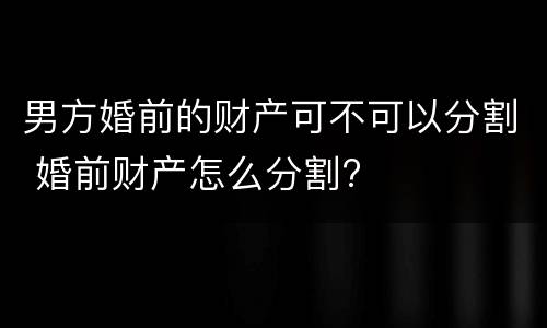 男方婚前的财产可不可以分割 婚前财产怎么分割?