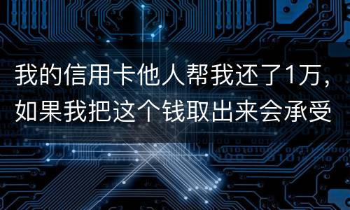 我的信用卡他人帮我还了1万，如果我把这个钱取出来会承受法律后果吗