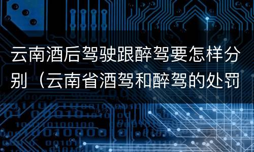 云南酒后驾驶跟醉驾要怎样分别（云南省酒驾和醉驾的处罚标准）