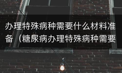 办理特殊病种需要什么材料准备（糖尿病办理特殊病种需要什么材料准备）