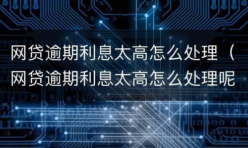 网贷逾期利息太高怎么处理（网贷逾期利息太高怎么处理呢）