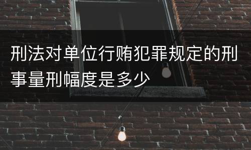 刑法对单位行贿犯罪规定的刑事量刑幅度是多少