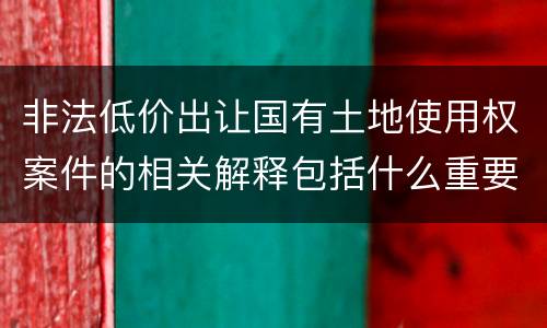 非法低价出让国有土地使用权案件的相关解释包括什么重要内容