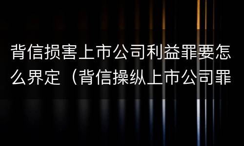 背信损害上市公司利益罪要怎么界定（背信操纵上市公司罪）