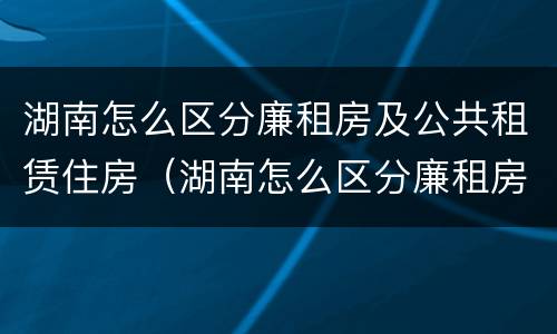 湖南怎么区分廉租房及公共租赁住房（湖南怎么区分廉租房及公共租赁住房呢）