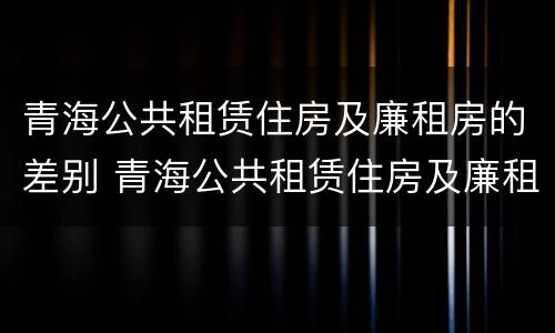 青海公共租赁住房及廉租房的差别 青海公共租赁住房及廉租房的差别有哪些