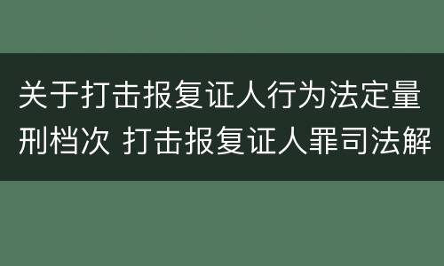 关于打击报复证人行为法定量刑档次 打击报复证人罪司法解释