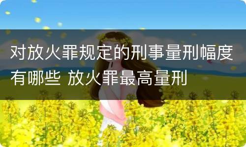 对放火罪规定的刑事量刑幅度有哪些 放火罪最高量刑