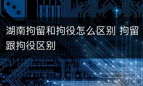 湖南拘留和拘役怎么区别 拘留跟拘役区别