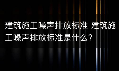 建筑施工噪声排放标准 建筑施工噪声排放标准是什么?