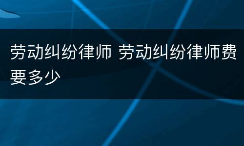 劳动纠纷律师 劳动纠纷律师费要多少