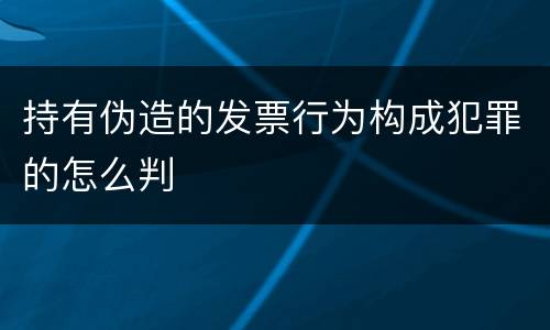 持有伪造的发票行为构成犯罪的怎么判