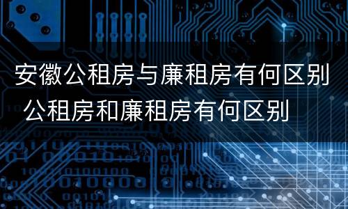 安徽公租房与廉租房有何区别 公租房和廉租房有何区别
