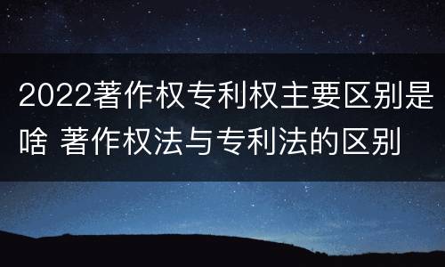 2022著作权专利权主要区别是啥 著作权法与专利法的区别
