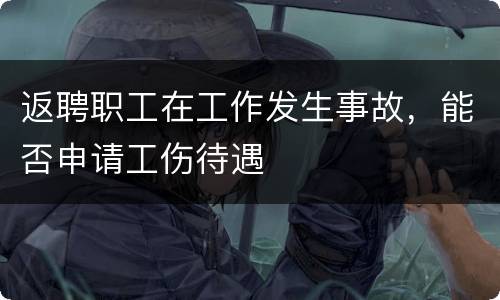 返聘职工在工作发生事故，能否申请工伤待遇