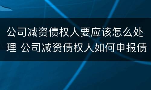 公司减资债权人要应该怎么处理 公司减资债权人如何申报债权