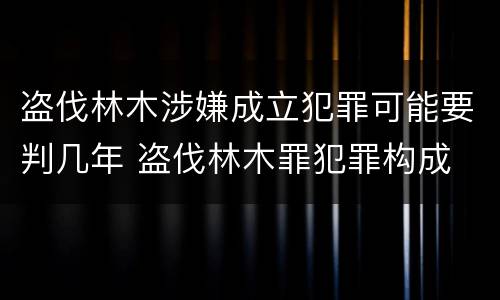 盗伐林木涉嫌成立犯罪可能要判几年 盗伐林木罪犯罪构成