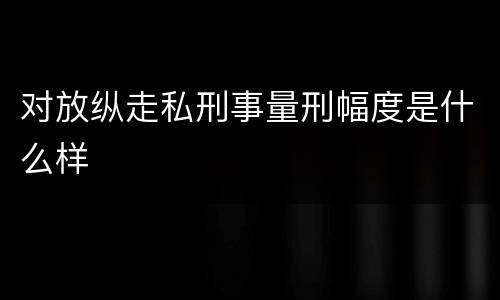 对放纵走私刑事量刑幅度是什么样