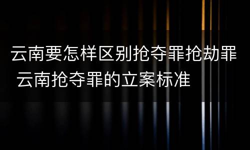 云南要怎样区别抢夺罪抢劫罪 云南抢夺罪的立案标准