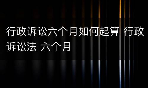 行政诉讼六个月如何起算 行政诉讼法 六个月