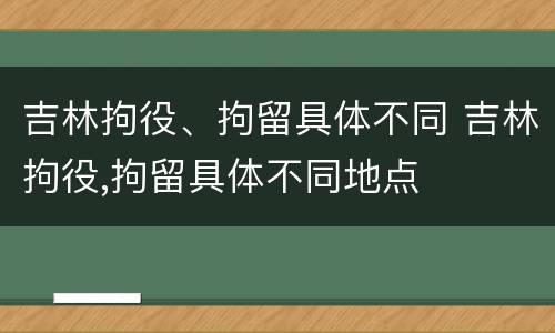 吉林拘役、拘留具体不同 吉林拘役,拘留具体不同地点