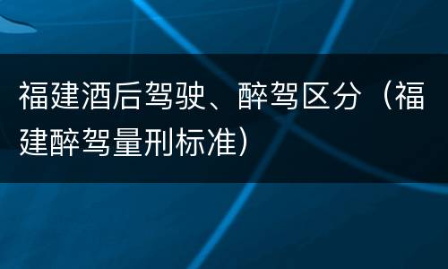 福建酒后驾驶、醉驾区分（福建醉驾量刑标准）