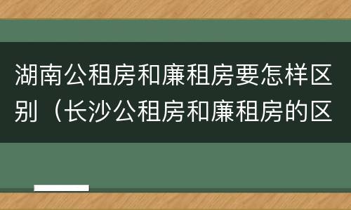 湖南公租房和廉租房要怎样区别（长沙公租房和廉租房的区别）