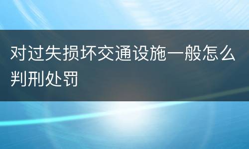 对过失损坏交通设施一般怎么判刑处罚