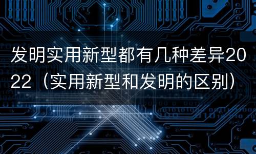 发明实用新型都有几种差异2022（实用新型和发明的区别）