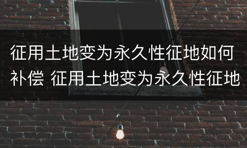 征用土地变为永久性征地如何补偿 征用土地变为永久性征地如何补偿呢