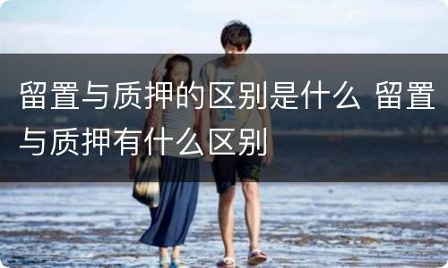 留置与质押的区别是什么 留置与质押有什么区别
