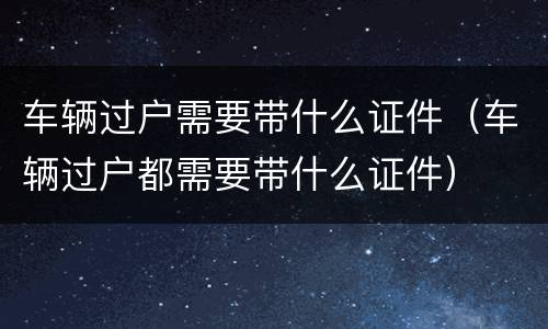 车辆过户需要带什么证件（车辆过户都需要带什么证件）