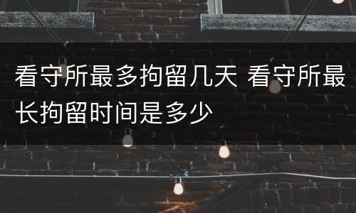 看守所最多拘留几天 看守所最长拘留时间是多少