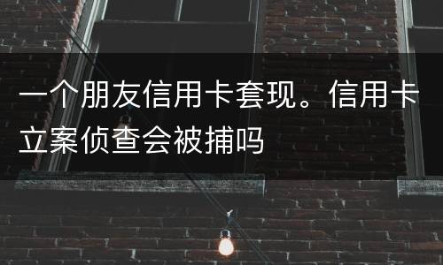 一个朋友信用卡套现。信用卡立案侦查会被捕吗