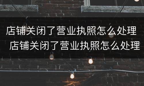 店铺关闭了营业执照怎么处理 店铺关闭了营业执照怎么处理掉
