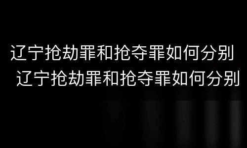 辽宁抢劫罪和抢夺罪如何分别 辽宁抢劫罪和抢夺罪如何分别判刑