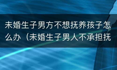 未婚生子男方不想抚养孩子怎么办（未婚生子男人不承担抚养怎么起诉）