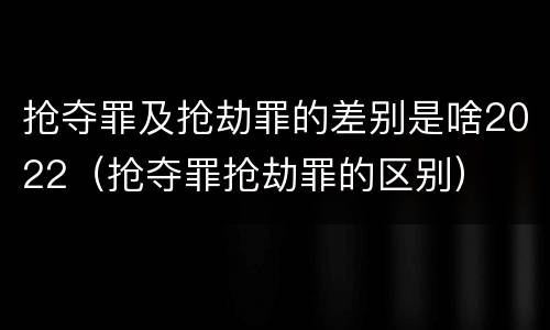 抢夺罪及抢劫罪的差别是啥2022（抢夺罪抢劫罪的区别）