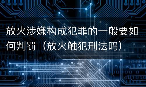 放火涉嫌构成犯罪的一般要如何判罚（放火触犯刑法吗）