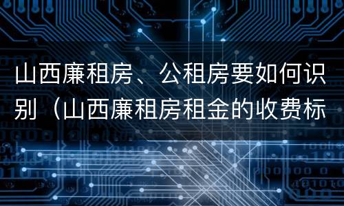 山西廉租房、公租房要如何识别（山西廉租房租金的收费标准）