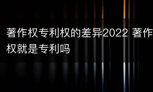 著作权专利权的差异2022 著作权就是专利吗