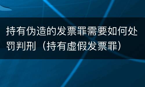 持有伪造的发票罪需要如何处罚判刑（持有虚假发票罪）