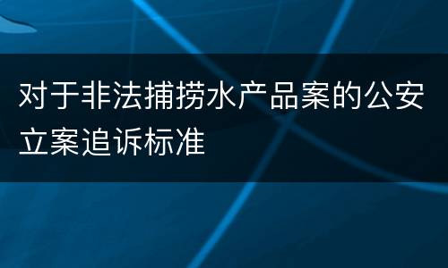 对于非法捕捞水产品案的公安立案追诉标准