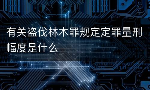 有关盗伐林木罪规定定罪量刑幅度是什么