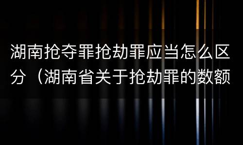 湖南抢夺罪抢劫罪应当怎么区分（湖南省关于抢劫罪的数额规定）