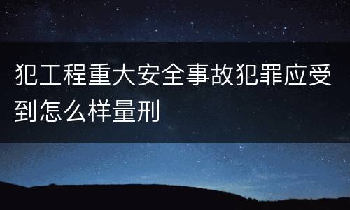 犯工程重大安全事故犯罪应受到怎么样量刑