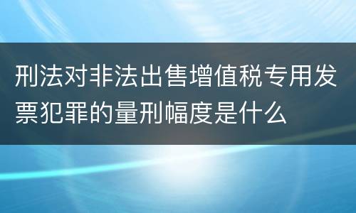 刑法对非法出售增值税专用发票犯罪的量刑幅度是什么