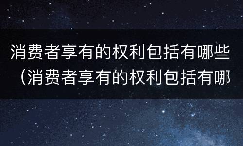 消费者享有的权利包括有哪些（消费者享有的权利包括有哪些内容）